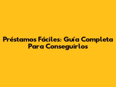 Préstamos Fáciles: Guía Completa Para Conseguirlos