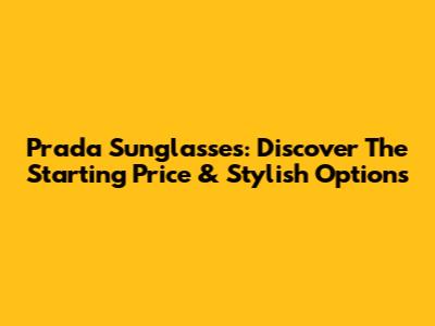 Prada Sunglasses: Discover The Starting Price & Stylish Options