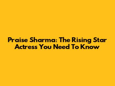 Praise Sharma: The Rising Star Actress You Need To Know