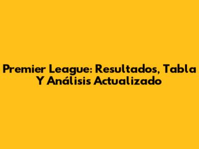 Premier League: Resultados, Tabla Y Análisis Actualizado
