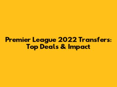 Premier League 2022 Transfers: Top Deals & Impact