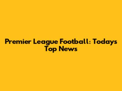 Premier League Football: Today's Top News