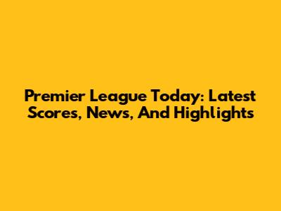 Premier League Today: Latest Scores, News, And Highlights