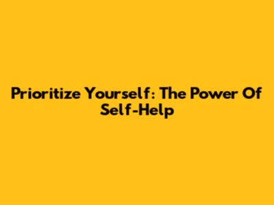Prioritize Yourself: The Power Of Self-Help