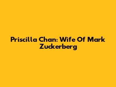 Priscilla Chan: Wife Of Mark Zuckerberg