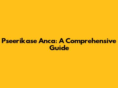Pseerikase Anca: A Comprehensive Guide