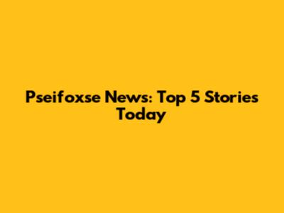 Pseifoxse News: Top 5 Stories Today