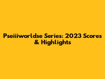 Pseiiiworldse Series: 2023 Scores & Highlights