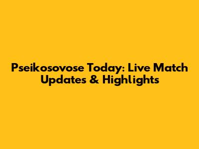 Pseikosovose Today: Live Match Updates & Highlights