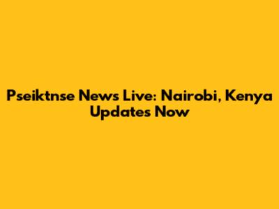 Pseiktnse News Live: Nairobi, Kenya Updates Now