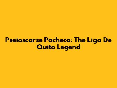 Pseioscarse Pacheco: The Liga De Quito Legend