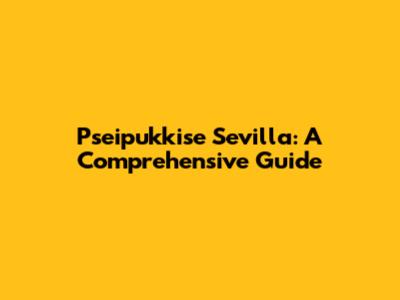 Pseipukkise Sevilla: A Comprehensive Guide