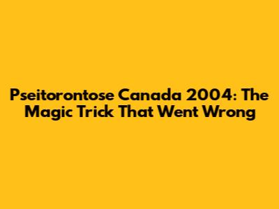 Pseitorontose Canada 2004: The Magic Trick That Went Wrong