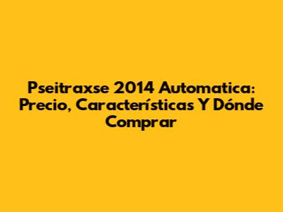 Pseitraxse 2014 Automatica: Precio, Características Y Dónde Comprar