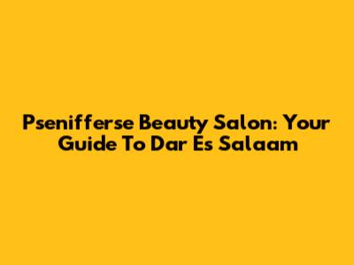 Psenifferse Beauty Salon: Your Guide To Dar Es Salaam