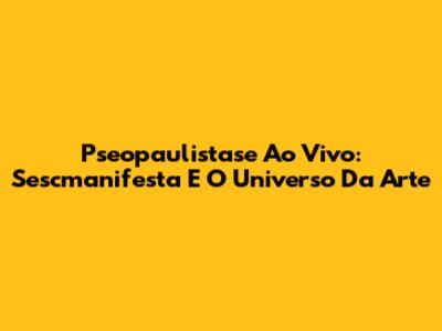 Pseopaulistase Ao Vivo: Sescmanifesta E O Universo Da Arte