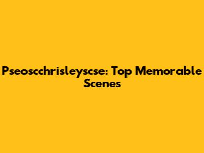 Pseoscchrisleyscse: Top Memorable Scenes