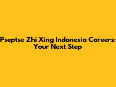Pseptse Zhi Xing Indonesia Careers: Your Next Step