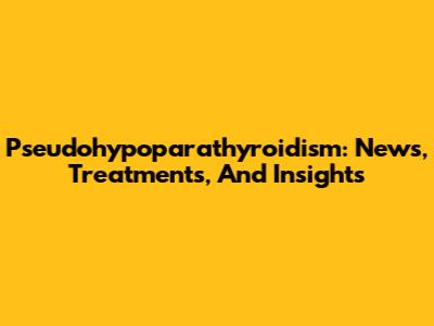 Pseudohypoparathyroidism: News, Treatments, And Insights