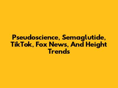Pseudoscience, Semaglutide, TikTok, Fox News, And Height Trends