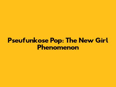 Pseufunkose Pop: The New Girl Phenomenon