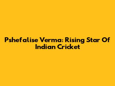 Pshefalise Verma: Rising Star Of Indian Cricket