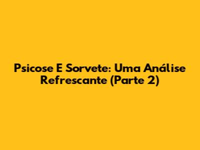 Psicose E Sorvete: Uma Análise Refrescante (Parte 2)