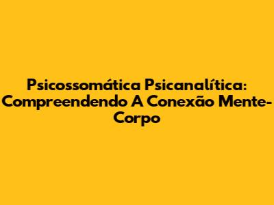 Psicossomática Psicanalítica: Compreendendo A Conexão Mente-Corpo