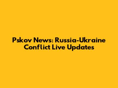 Pskov News: Russia-Ukraine Conflict Live Updates