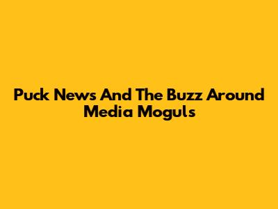 Puck News And The Buzz Around Media Moguls