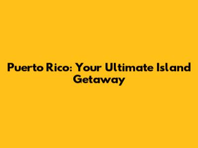 Puerto Rico: Your Ultimate Island Getaway