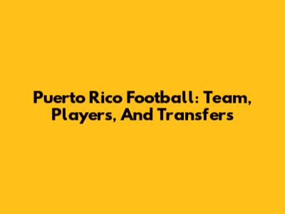 Puerto Rico Football: Team, Players, And Transfers