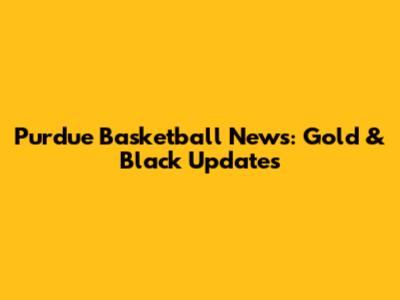 Purdue Basketball News: Gold & Black Updates