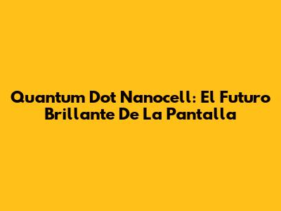 Quantum Dot Nanocell: El Futuro Brillante De La Pantalla