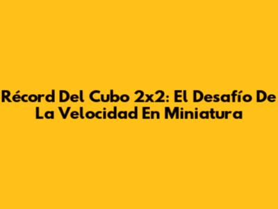 Récord Del Cubo 2x2: El Desafío De La Velocidad En Miniatura