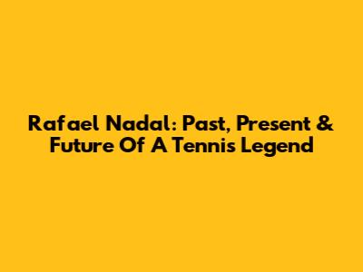 Rafael Nadal: Past, Present & Future Of A Tennis Legend