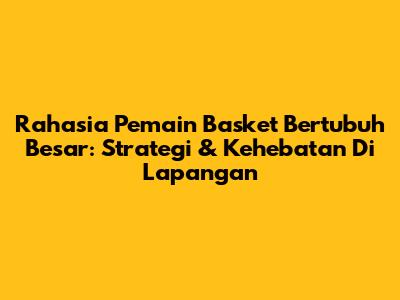 Rahasia Pemain Basket Bertubuh Besar: Strategi & Kehebatan Di Lapangan