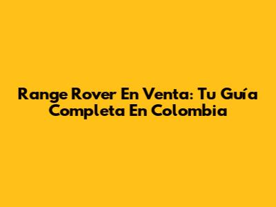 Range Rover En Venta: Tu Guía Completa En Colombia