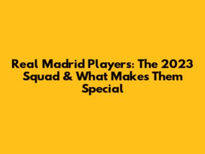 Real Madrid Players: The 2023 Squad & What Makes Them Special