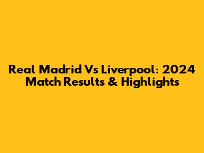 Real Madrid Vs Liverpool: 2024 Match Results & Highlights