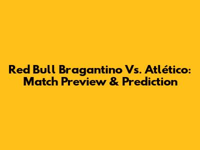 Red Bull Bragantino Vs. Atlético: Match Preview & Prediction