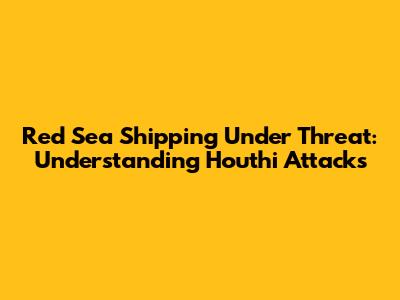 Red Sea Shipping Under Threat: Understanding Houthi Attacks