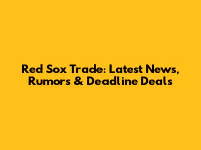 Red Sox Trade: Latest News, Rumors & Deadline Deals