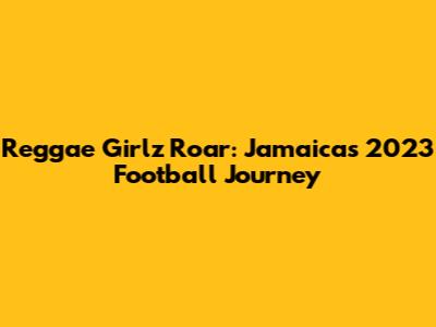 Reggae Girlz Roar: Jamaica's 2023 Football Journey