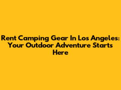 Rent Camping Gear In Los Angeles: Your Outdoor Adventure Starts Here