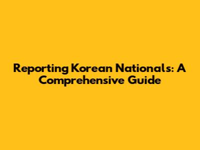 Reporting Korean Nationals: A Comprehensive Guide