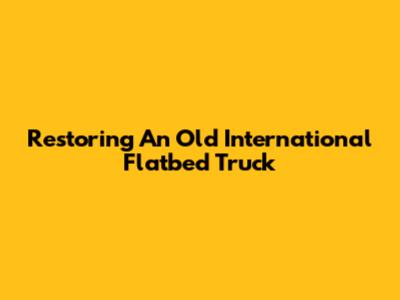 Restoring An Old International Flatbed Truck
