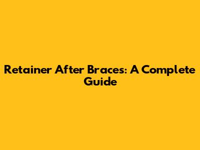 Retainer After Braces: A Complete Guide