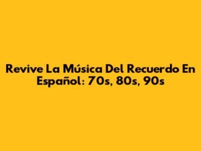 Revive La Música Del Recuerdo En Español: 70s, 80s, 90s