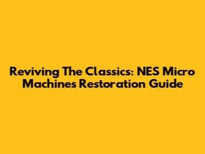 Reviving The Classics: NES Micro Machines Restoration Guide